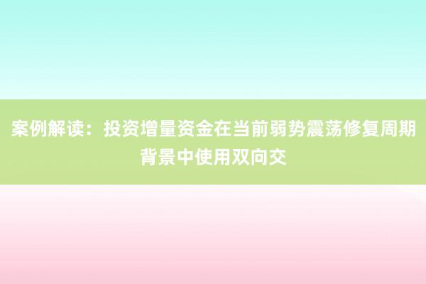 案例解读：投资增量资金在当前弱势震荡修复周期背景中使用双向交