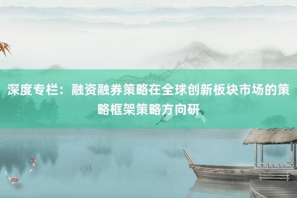 深度专栏：融资融券策略在全球创新板块市场的策略框架策略方向研