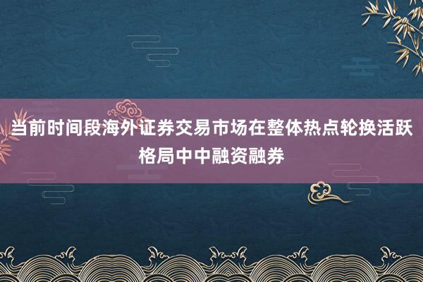 当前时间段海外证券交易市场在整体热点轮换活跃格局中中融资融券