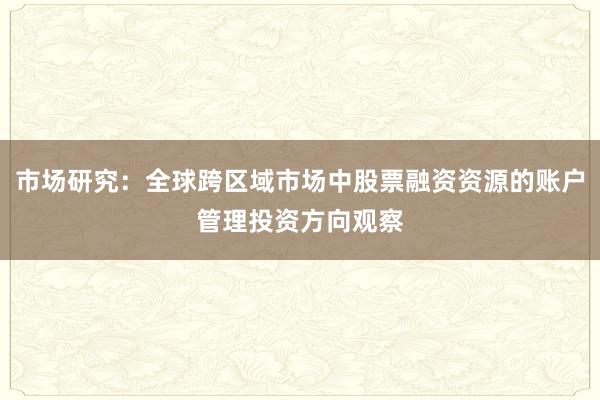 市场研究:全球跨区域市场中股票融资资源的账户管理投资方向观察