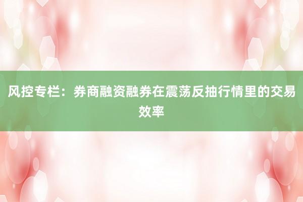 风控专栏：券商融资融券在震荡反抽行情里的交易效率