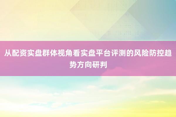 从配资实盘群体视角看实盘平台评测的风险防控趋势方向研判
