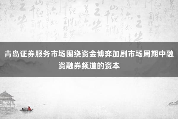 青岛证券服务市场围绕资金博弈加剧市场周期中融资融券频道的资本