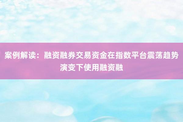 案例解读：融资融券交易资金在指数平台震荡趋势演变下使用融资融