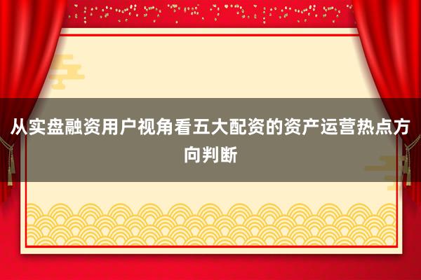从实盘融资用户视角看五大配资的资产运营热点方向判断