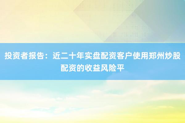投资者报告：近二十年实盘配资客户使用郑州炒股配资的收益风险平