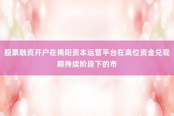 股票融资开户在揭阳资本运营平台在高位资金兑现期持续阶段下的市