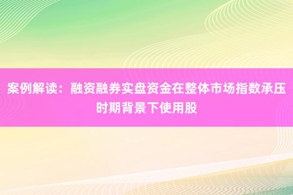 案例解读：融资融券实盘资金在整体市场指数承压时期背景下使用股