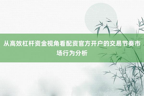 从高效杠杆资金视角看配资官方开户的交易节奏市场行为分析