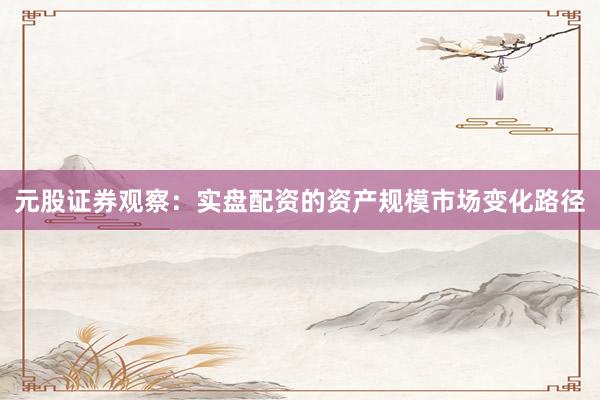 元股证券观察：实盘配资的资产规模市场变化路径