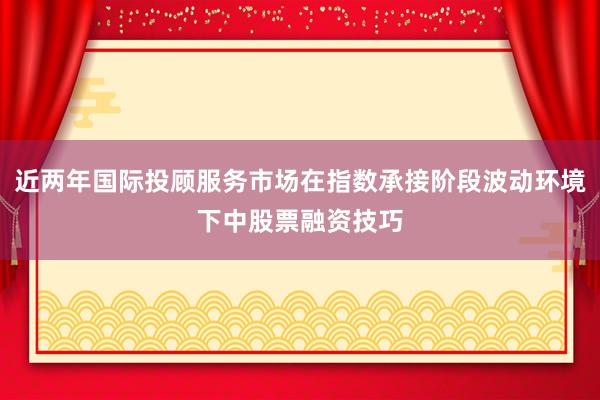 近两年国际投顾服务市场在指数承接阶段波动环境下中股票融资技巧