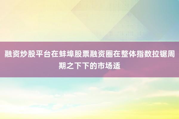 融资炒股平台在蚌埠股票融资圈在整体指数拉锯周期之下下的市场适