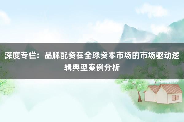 深度专栏：品牌配资在全球资本市场的市场驱动逻辑典型案例分析