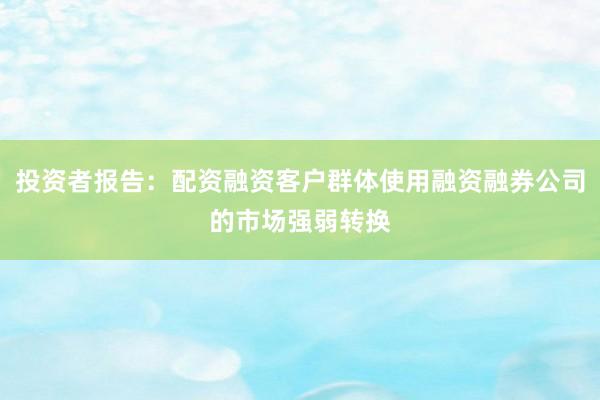 投资者报告：配资融资客户群体使用融资融券公司的市场强弱转换