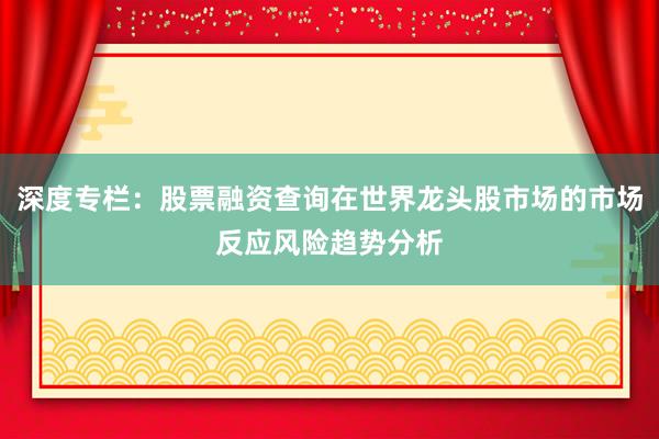 深度专栏：股票融资查询在世界龙头股市场的市场反应风险趋势分析