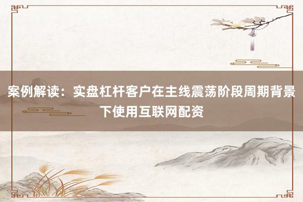 案例解读：实盘杠杆客户在主线震荡阶段周期背景下使用互联网配资