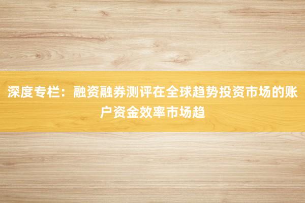 深度专栏：融资融券测评在全球趋势投资市场的账户资金效率市场趋