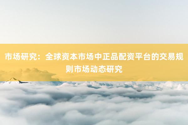 市场研究：全球资本市场中正品配资平台的交易规则市场动态研究