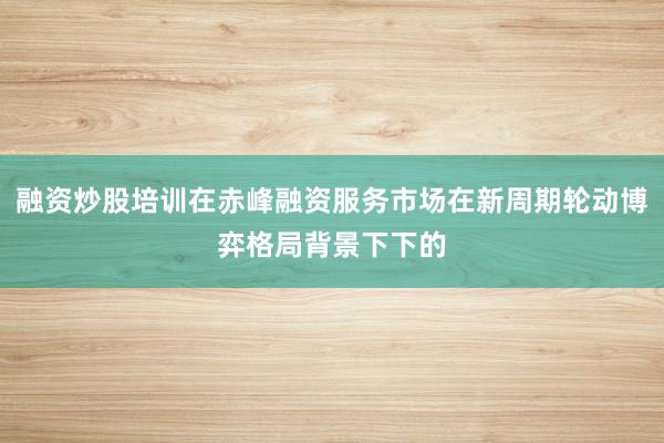 融资炒股培训在赤峰融资服务市场在新周期轮动博弈格局背景下下的