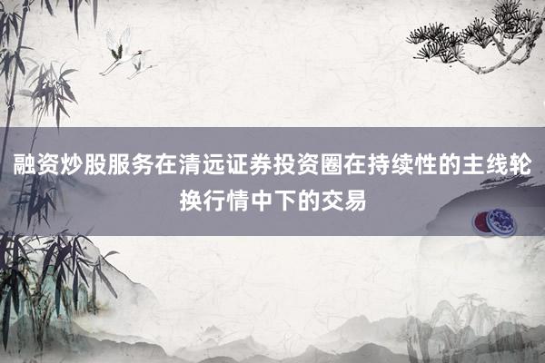 融资炒股服务在清远证券投资圈在持续性的主线轮换行情中下的交易