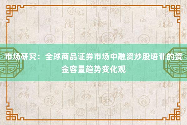 市场研究：全球商品证券市场中融资炒股培训的资金容量趋势变化观