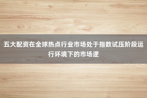 五大配资在全球热点行业市场处于指数试压阶段运行环境下的市场逻