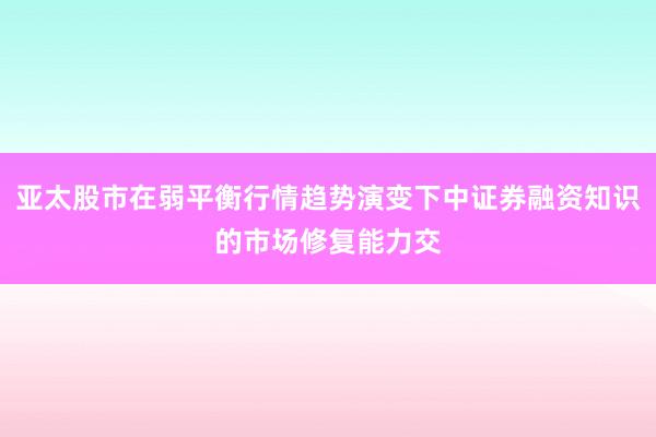 亚太股市在弱平衡行情趋势演变下中证券融资知识的市场修复能力交