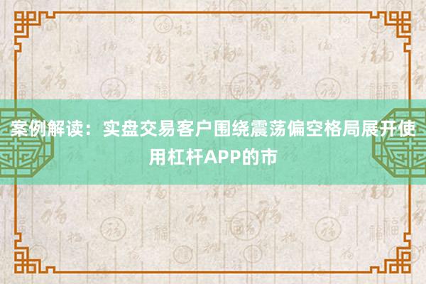 案例解读：实盘交易客户围绕震荡偏空格局展开使用杠杆APP的市