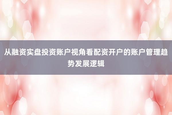 从融资实盘投资账户视角看配资开户的账户管理趋势发展逻辑