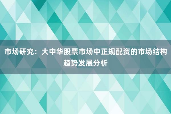 市场研究：大中华股票市场中正规配资的市场结构趋势发展分析