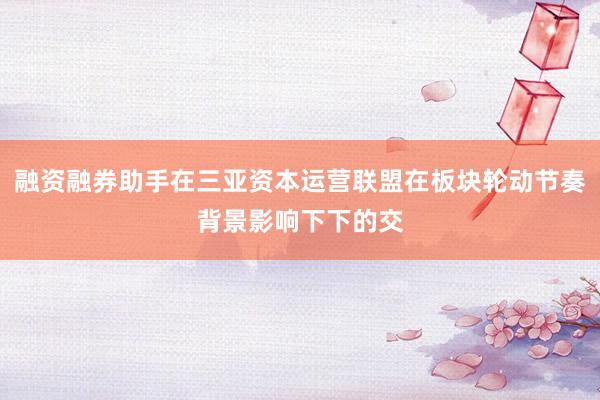 融资融券助手在三亚资本运营联盟在板块轮动节奏背景影响下下的交