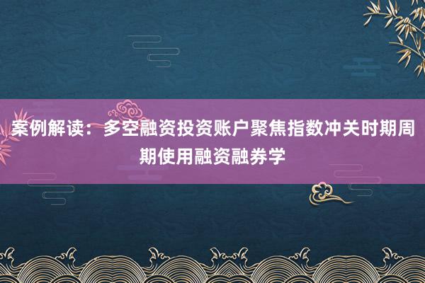 案例解读：多空融资投资账户聚焦指数冲关时期周期使用融资融券学