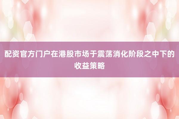 配资官方门户在港股市场于震荡消化阶段之中下的收益策略