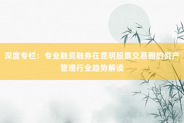 深度专栏：专业融资融券在昆明股票交易圈的资产管理行业趋势解读