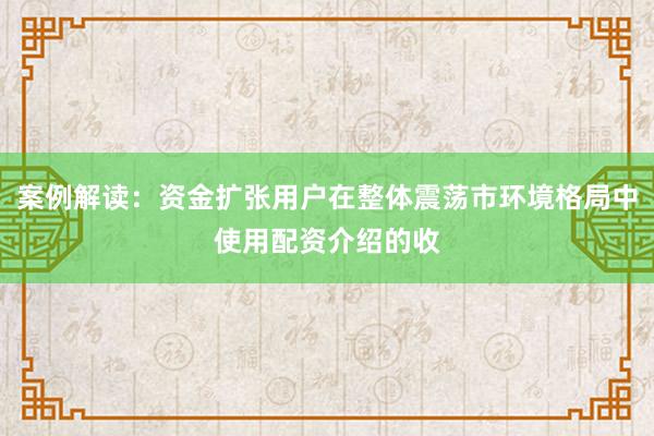 案例解读：资金扩张用户在整体震荡市环境格局中使用配资介绍的收