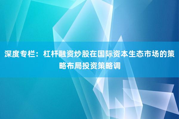 深度专栏：杠杆融资炒股在国际资本生态市场的策略布局投资策略调