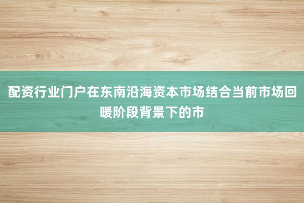 配资行业门户在东南沿海资本市场结合当前市场回暖阶段背景下的市