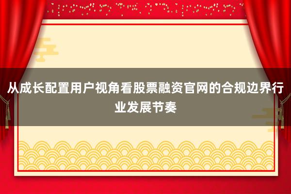从成长配置用户视角看股票融资官网的合规边界行业发展节奏