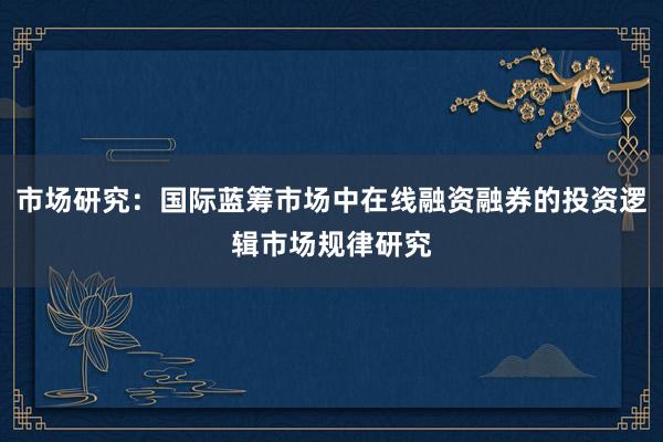 市场研究：国际蓝筹市场中在线融资融券的投资逻辑市场规律研究