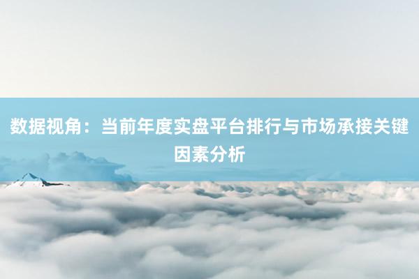 数据视角：当前年度实盘平台排行与市场承接关键因素分析