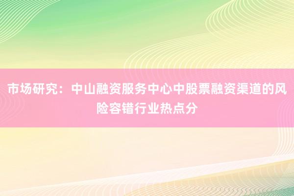 市场研究：中山融资服务中心中股票融资渠道的风险容错行业热点分