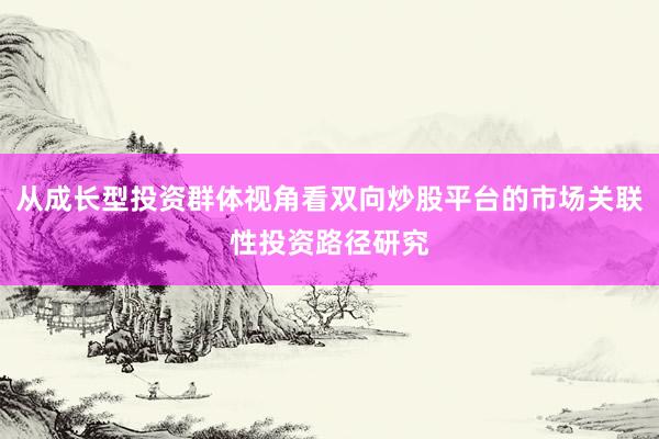从成长型投资群体视角看双向炒股平台的市场关联性投资路径研究