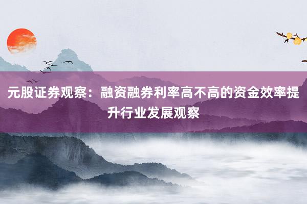元股证券观察：融资融券利率高不高的资金效率提升行业发展观察