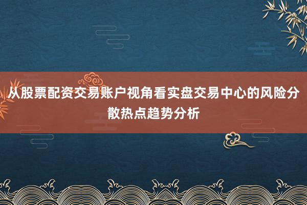从股票配资交易账户视角看实盘交易中心的风险分散热点趋势分析