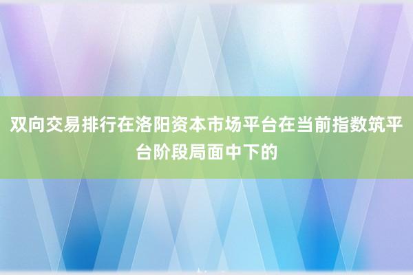 双向交易排行在洛阳资本市场平台在当前指数筑平台阶段局面中下的