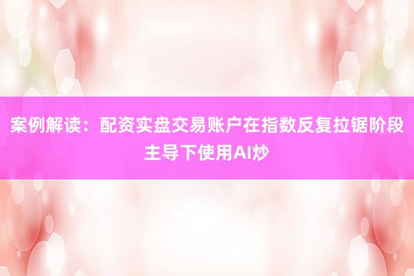 案例解读：配资实盘交易账户在指数反复拉锯阶段主导下使用AI炒