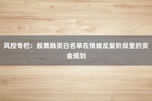 风控专栏：股票融资白名单在情绪反复阶段里的资金规划