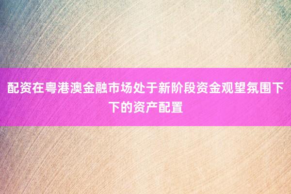 配资在粤港澳金融市场处于新阶段资金观望氛围下下的资产配置