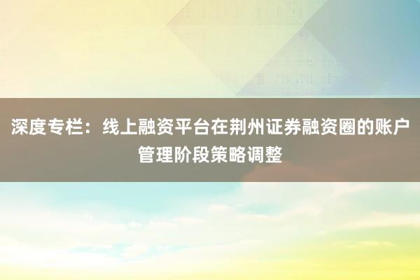 深度专栏：线上融资平台在荆州证券融资圈的账户管理阶段策略调整
