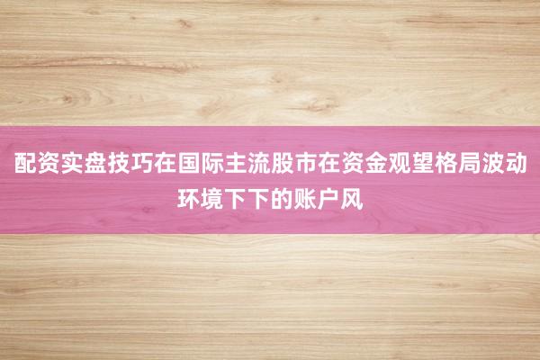 配资实盘技巧在国际主流股市在资金观望格局波动环境下下的账户风